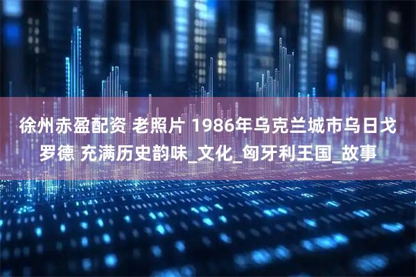 徐州赤盈配资 老照片 1986年乌克兰城市乌日戈罗德 充满历史韵味_文化_匈牙利王国_故事