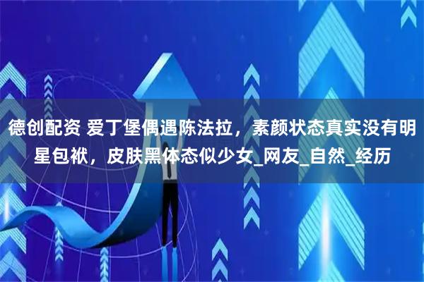 德创配资 爱丁堡偶遇陈法拉，素颜状态真实没有明星包袱，皮肤黑体态似少女_网友_自然_经历