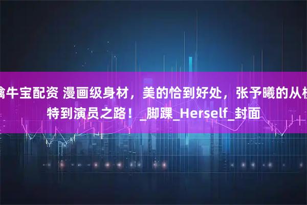擒牛宝配资 漫画级身材，美的恰到好处，张予曦的从模特到演员之路！_脚踝_Herself_封面