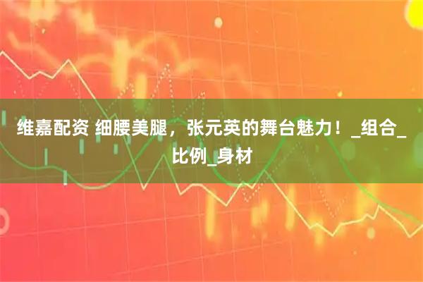 维嘉配资 细腰美腿，张元英的舞台魅力！_组合_比例_身材