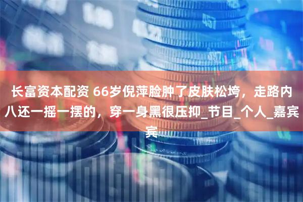 长富资本配资 66岁倪萍脸肿了皮肤松垮，走路内八还一摇一摆的，穿一身黑很压抑_节目_个人_嘉宾
