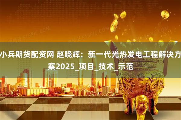 小兵期货配资网 赵晓辉：新一代光热发电工程解决方案2025_项目_技术_示范