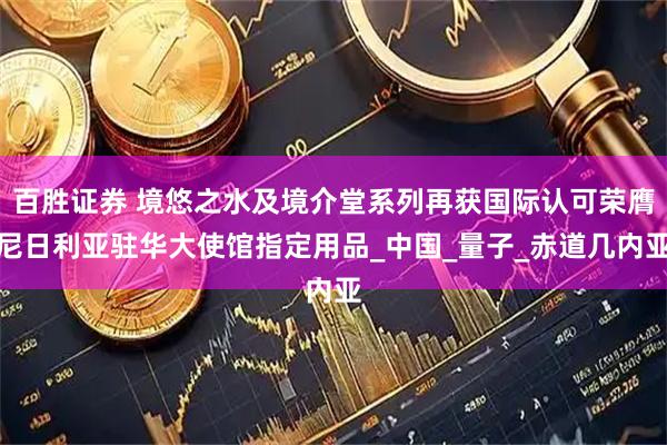 百胜证券 境悠之水及境介堂系列再获国际认可荣膺尼日利亚驻华大使馆指定用品_中国_量子_赤道几内亚