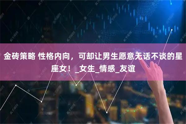 金砖策略 性格内向，可却让男生愿意无话不谈的星座女！_女生_情感_友谊