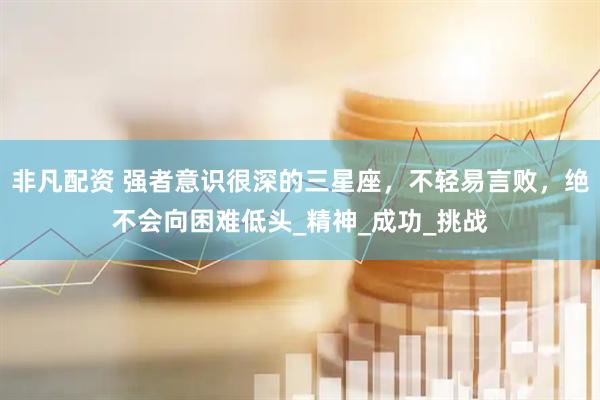 非凡配资 强者意识很深的三星座，不轻易言败，绝不会向困难低头_精神_成功_挑战