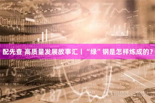配先查 高质量发展故事汇丨“绿”钢是怎样炼成的？