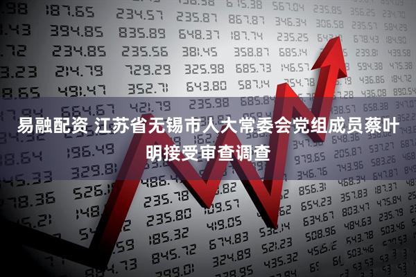 易融配资 江苏省无锡市人大常委会党组成员蔡叶明接受审查调查