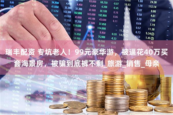瑞丰配资 专坑老人！99元豪华游，被逼花40万买套海景房，被骗到底裤不剩_旅游_销售_母亲