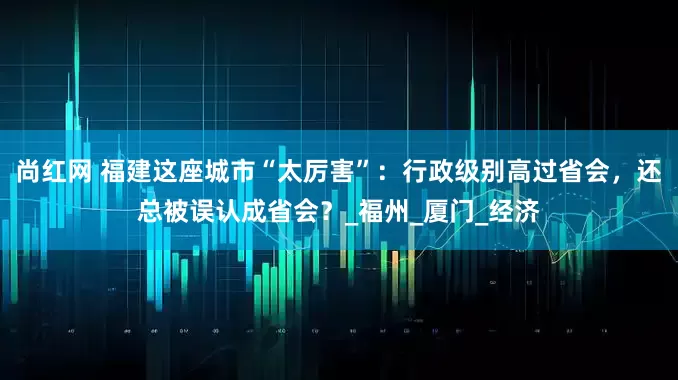 尚红网 福建这座城市“太厉害”：行政级别高过省会，还总被误认成省会？_福州_厦门_经济