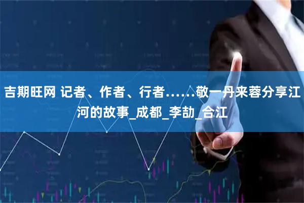 吉期旺网 记者、作者、行者……敬一丹来蓉分享江河的故事_成都_李劼_合江