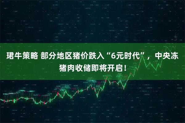 珺牛策略 部分地区猪价跌入“6元时代”，中央冻猪肉收储即将开启！