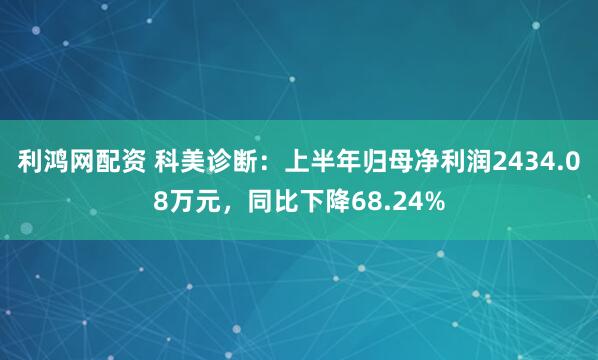 利鸿网配资 科美诊断：上半年归母净利润2434.08万元，同比下降68.24%