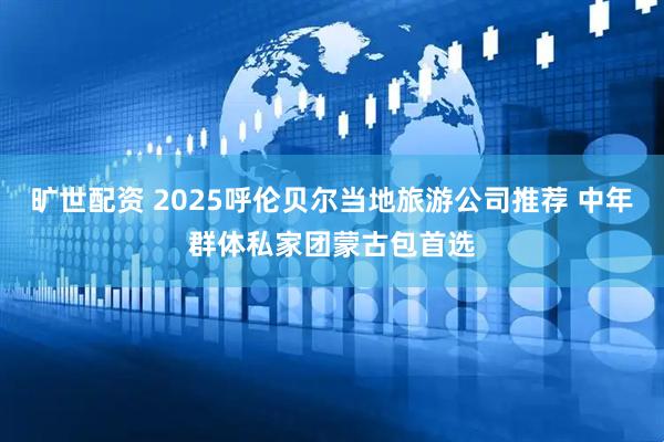 旷世配资 2025呼伦贝尔当地旅游公司推荐 中年群体私家团蒙古包首选