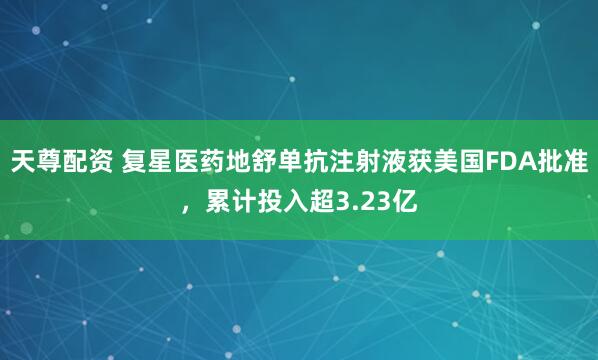 天尊配资 复星医药地舒单抗注射液获美国FDA批准，累计投入超3.23亿