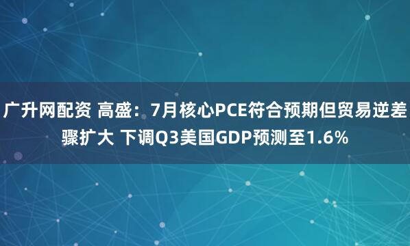 广升网配资 高盛：7月核心PCE符合预期但贸易逆差骤扩大 下调Q3美国GDP预测至1.6%