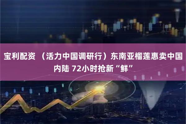 宝利配资 （活力中国调研行）东南亚榴莲惠卖中国内陆 72小时抢新“鲜”