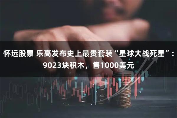 怀远股票 乐高发布史上最贵套装“星球大战死星”：9023块积木，售1000美元