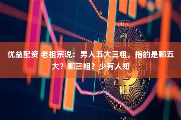 优益配资 老祖宗说：男人五大三粗，指的是哪五大？哪三粗？少有人知