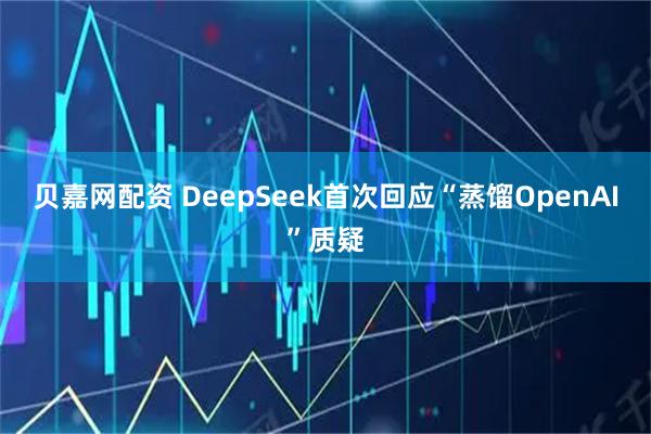 贝嘉网配资 DeepSeek首次回应“蒸馏OpenAI”质疑