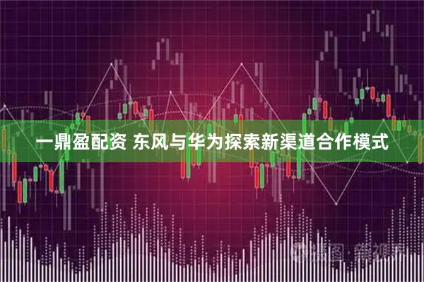 一鼎盈配资 东风与华为探索新渠道合作模式