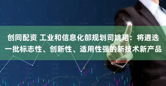 创同配资 工业和信息化部规划司姚珺：将遴选一批标志性、创新性、适用性强的新技术新产品