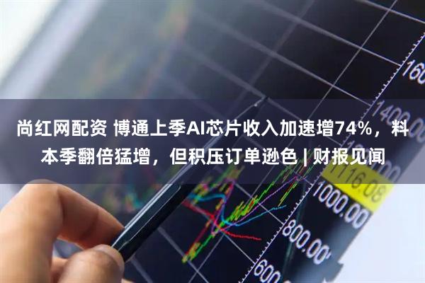 尚红网配资 博通上季AI芯片收入加速增74%，料本季翻倍猛增，但积压订单逊色 | 财报见闻