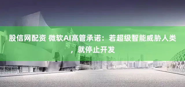股信网配资 微软AI高管承诺：若超级智能威胁人类，就停止开发